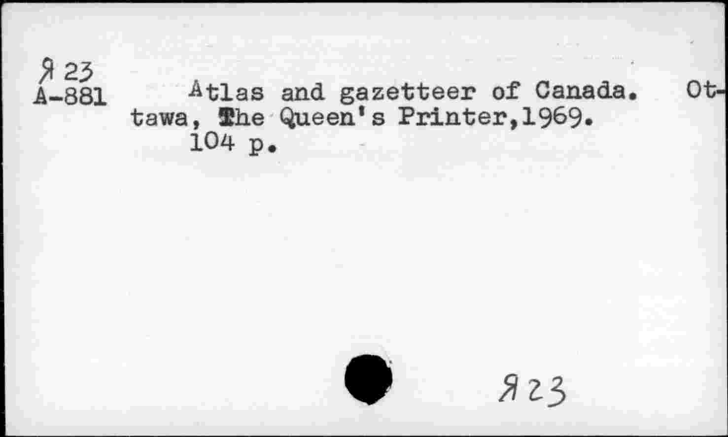 ﻿^23 A-881
Atlas and gazetteer of Canada, tawa, She Queen’s Printer,1969« 104 p.